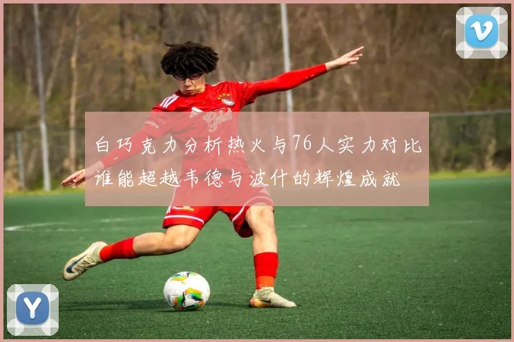 白巧克力分析热火与76人实力对比谁能超越韦德与波什的辉煌成就