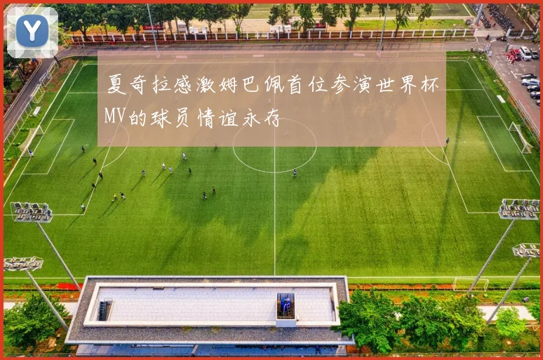 夏奇拉感激姆巴佩首位参演世界杯MV的球员情谊永存