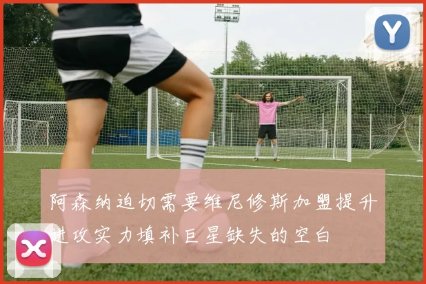 阿森纳迫切需要维尼修斯加盟提升进攻实力填补巨星缺失的空白