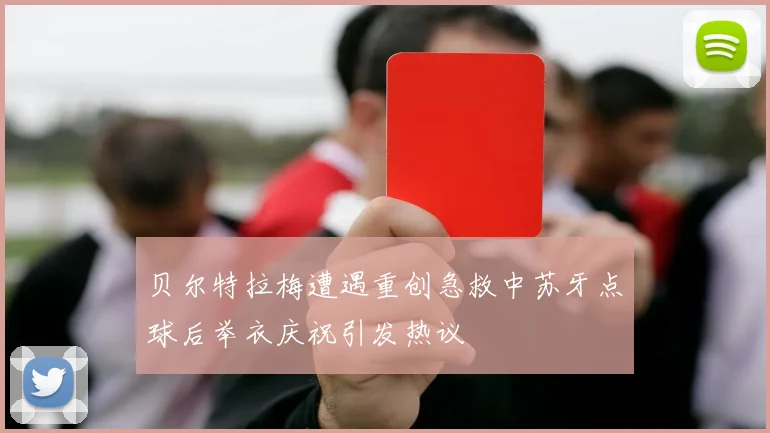贝尔特拉梅遭遇重创急救中苏牙点球后举衣庆祝引发热议