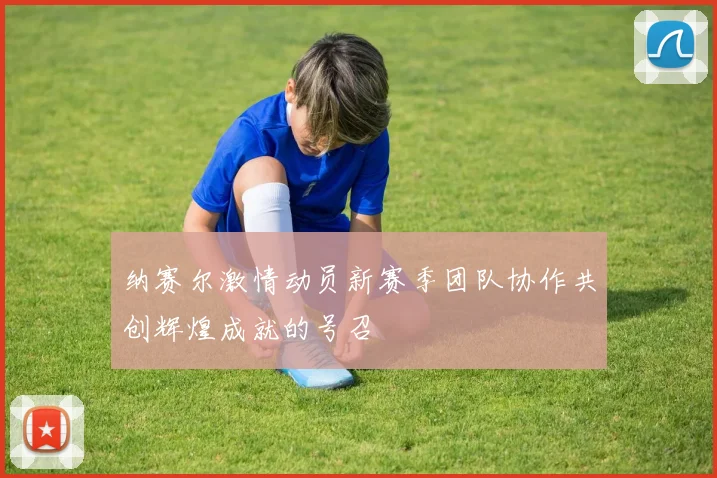 纳赛尔激情动员新赛季团队协作共创辉煌成就的号召