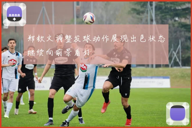郑钦文调整发球动作展现出色状态继续向前景看好