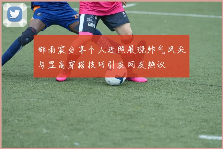 邹雨宸分享个人近照展现帅气风采与显高穿搭技巧引发网友热议
