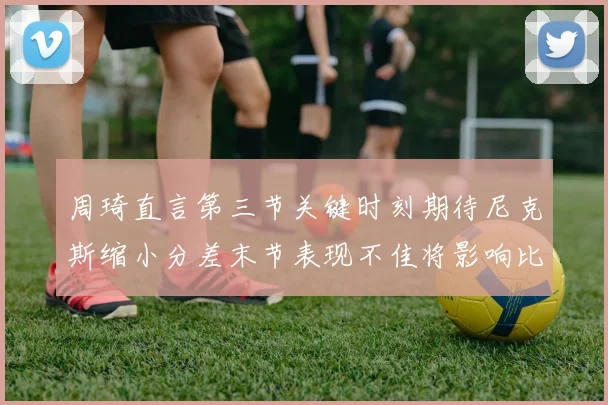 周琦直言第三节关键时刻期待尼克斯缩小分差末节表现不佳将影响比赛结果