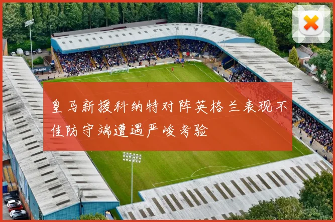 皇马新援科纳特对阵英格兰表现不佳防守端遭遇严峻考验