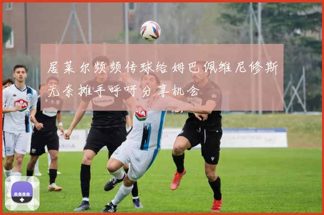 居莱尔频频传球给姆巴佩维尼修斯无奈摊手呼吁分享机会