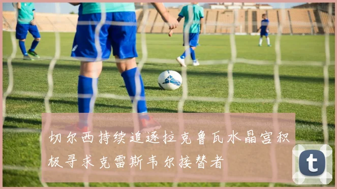 切尔西持续追逐拉克鲁瓦水晶宫积极寻求克雷斯韦尔接替者