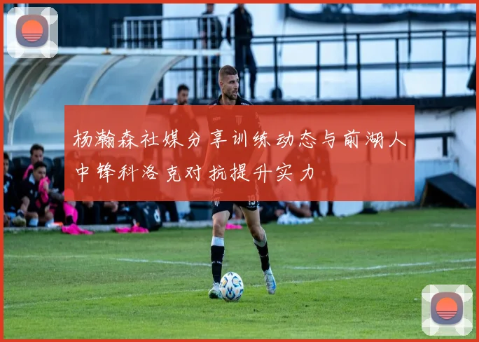 杨瀚森社媒分享训练动态与前湖人中锋科洛克对抗提升实力