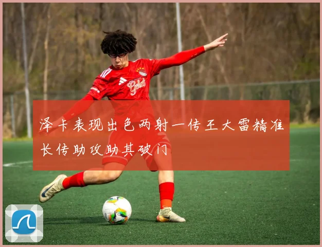 泽卡表现出色两射一传王大雷精准长传助攻助其破门